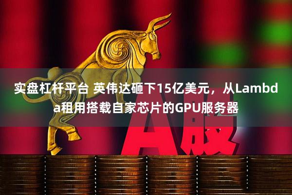 实盘杠杆平台 英伟达砸下15亿美元，从Lambda租用搭载自家芯片的GPU服务器
