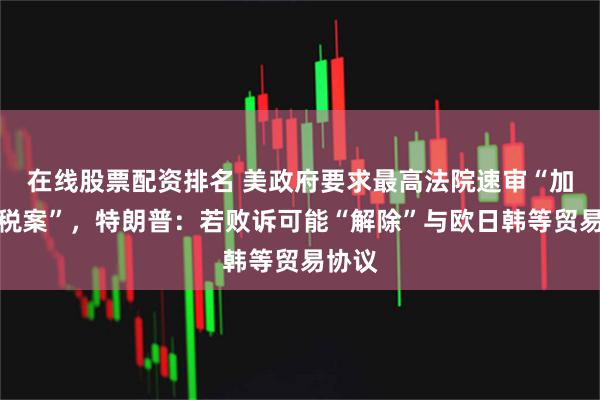 在线股票配资排名 美政府要求最高法院速审“加征关税案”，特朗普：若败诉可能“解除”与欧日韩等贸易协议