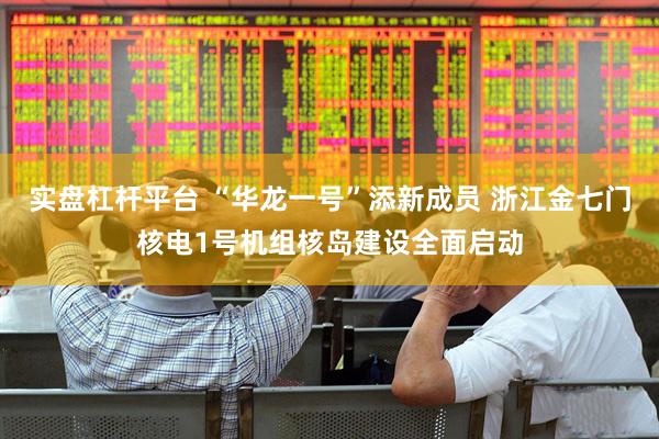 实盘杠杆平台 “华龙一号”添新成员 浙江金七门核电1号机组核岛建设全面启动