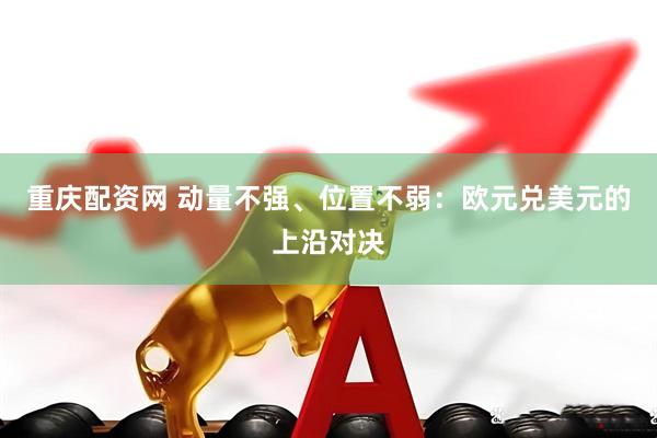重庆配资网 动量不强、位置不弱：欧元兑美元的上沿对决