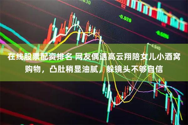 在线股票配资排名 网友偶遇高云翔陪女儿小酒窝购物，凸肚稍显油腻，躲镜头不够自信