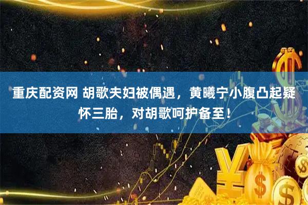 重庆配资网 胡歌夫妇被偶遇，黄曦宁小腹凸起疑怀三胎，对胡歌呵护备至！