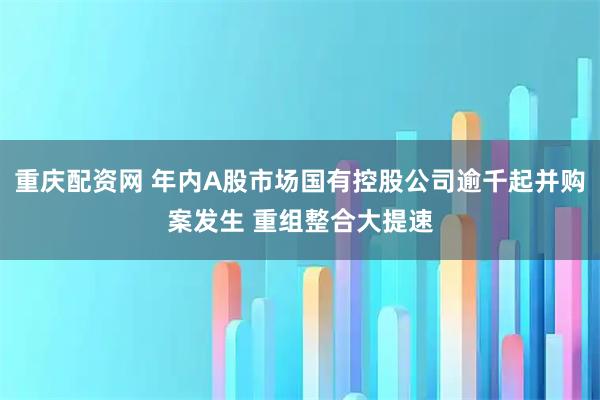 重庆配资网 年内A股市场国有控股公司逾千起并购案发生 重组整合大提速
