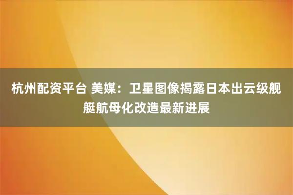 杭州配资平台 美媒：卫星图像揭露日本出云级舰艇航母化改造最新进展