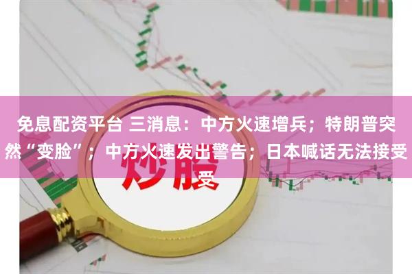 免息配资平台 三消息：中方火速增兵；特朗普突然“变脸”；中方火速发出警告；日本喊话无法接受