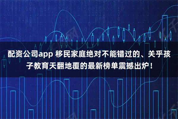 配资公司app 移民家庭绝对不能错过的、关乎孩子教育天翻地覆的最新榜单震撼出炉！