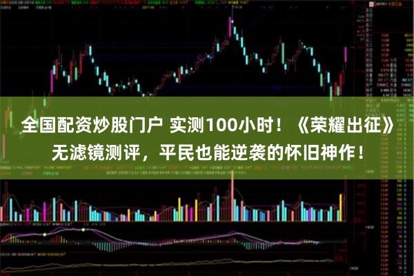 全国配资炒股门户 实测100小时！《荣耀出征》无滤镜测评，平民也能逆袭的怀旧神作！