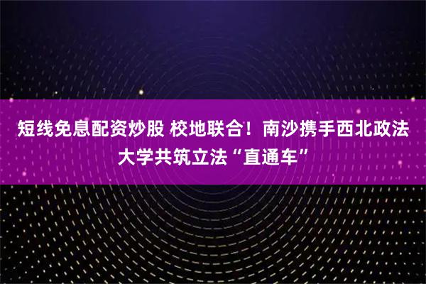 短线免息配资炒股 校地联合！南沙携手西北政法大学共筑立法“直通车”