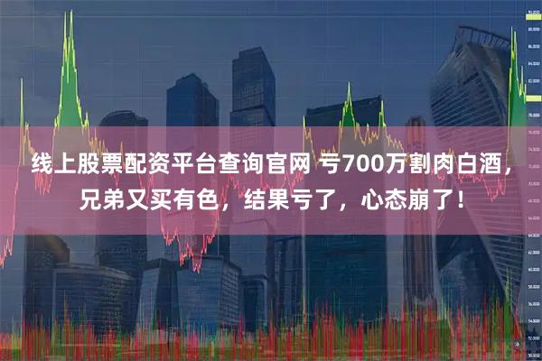 线上股票配资平台查询官网 亏700万割肉白酒，兄弟又买有色，结果亏了，心态崩了！