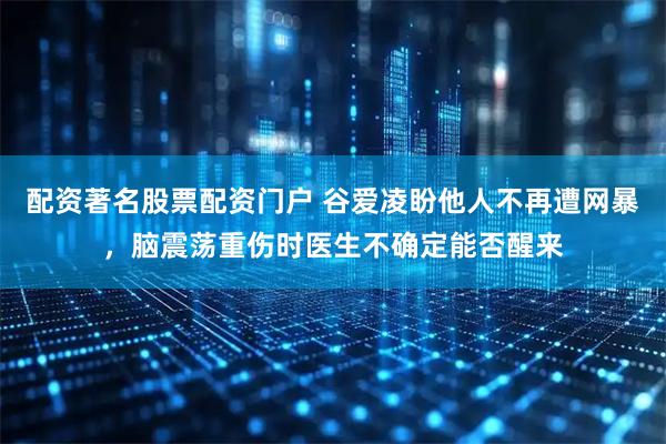 配资著名股票配资门户 谷爱凌盼他人不再遭网暴，脑震荡重伤时医生不确定能否醒来