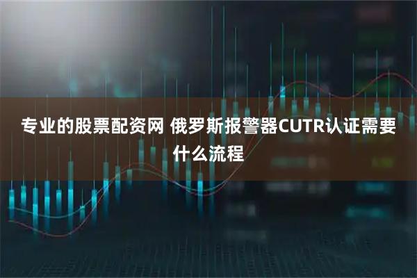 专业的股票配资网 俄罗斯报警器CUTR认证需要什么流程