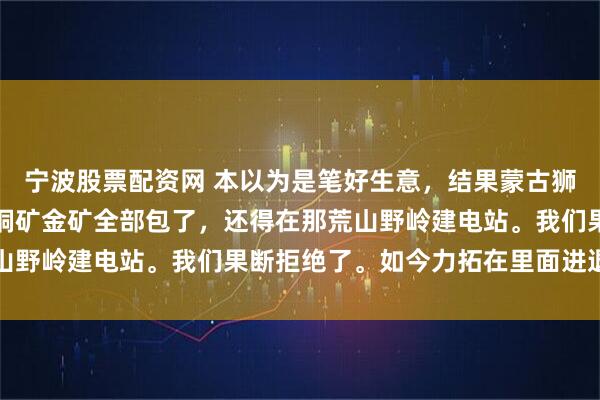 宁波股票配资网 本以为是笔好生意，结果蒙古狮子要价太高，非要咱把铜矿金矿全部包了，还得在那荒山野岭建电站。我们果断拒绝了。如今力拓在里面进退两难