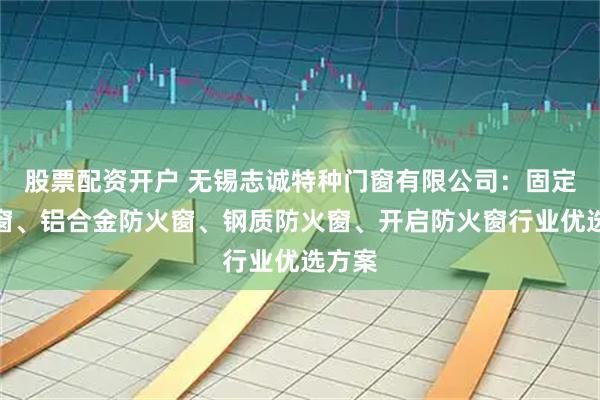 股票配资开户 无锡志诚特种门窗有限公司：固定防火窗、铝合金防火窗、钢质防火窗、开启防火窗行业优选方案