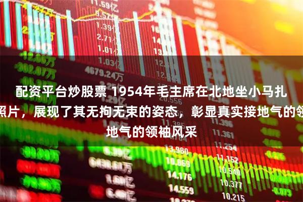 配资平台炒股票 1954年毛主席在北地坐小马扎留下的照片，展现了其无拘无束的姿态，彰显真实接地气的领袖风采
