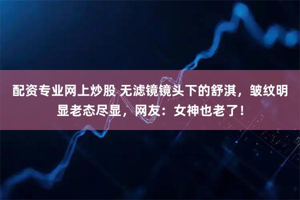 配资专业网上炒股 无滤镜镜头下的舒淇，皱纹明显老态尽显，网友：女神也老了！