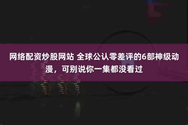 网络配资炒股网站 全球公认零差评的6部神级动漫，可别说你一集都没看过