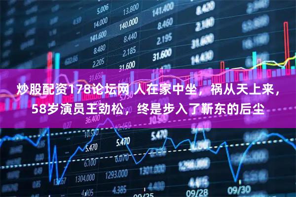 炒股配资178论坛网 人在家中坐，祸从天上来，58岁演员王劲松，终是步入了靳东的后尘