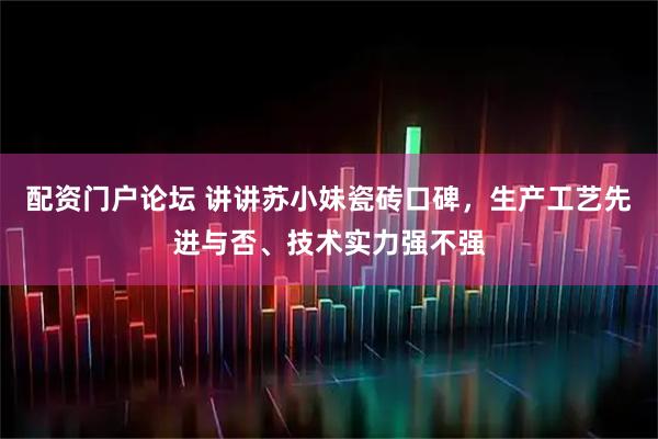 配资门户论坛 讲讲苏小妹瓷砖口碑，生产工艺先进与否、技术实力强不强
