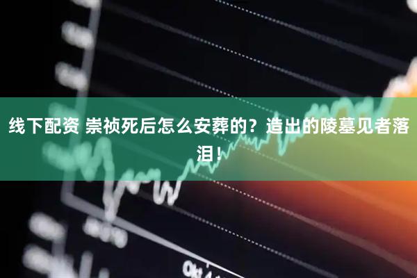 线下配资 崇祯死后怎么安葬的？造出的陵墓见者落泪！