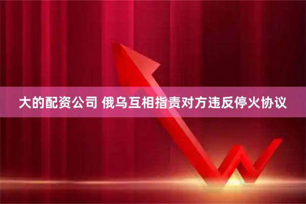 大的配资公司 俄乌互相指责对方违反停火协议