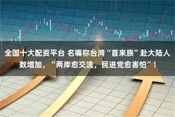 全国十大配资平台 名嘴称台湾“首来族”赴大陆人数增加，“两岸愈交流，民进党愈害怕”！