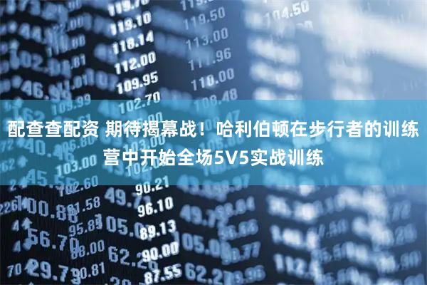 配查查配资 期待揭幕战！哈利伯顿在步行者的训练营中开始全场5V5实战训练