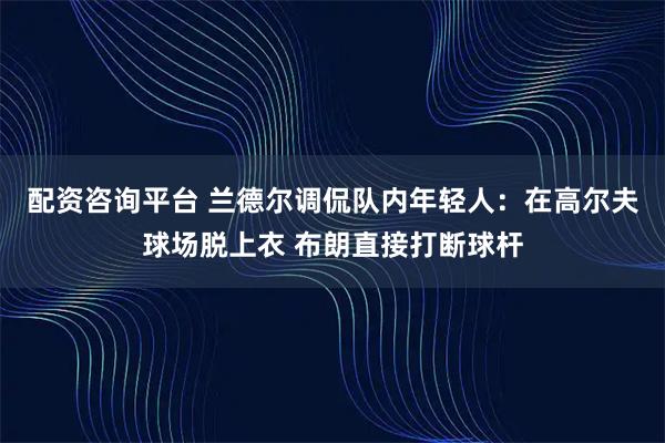 配资咨询平台 兰德尔调侃队内年轻人：在高尔夫球场脱上衣 布朗直接打断球杆