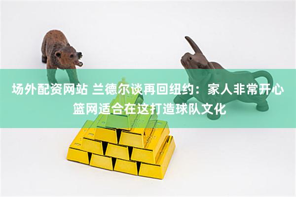 场外配资网站 兰德尔谈再回纽约：家人非常开心 篮网适合在这打造球队文化