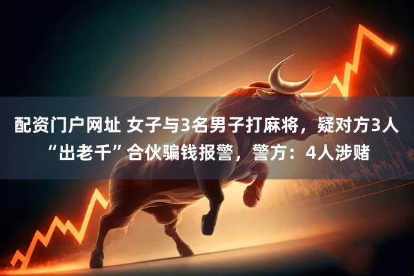 配资门户网址 女子与3名男子打麻将，疑对方3人“出老千”合伙骗钱报警，警方：4人涉赌