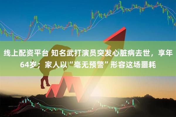 线上配资平台 知名武打演员突发心脏病去世，享年64岁；家人以“毫无预警”形容这场噩耗